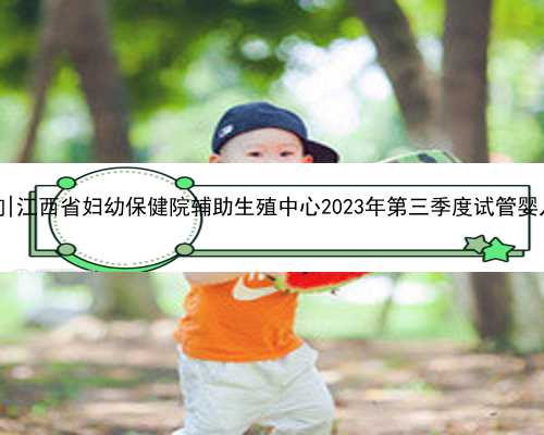 江西代生供卵咨询|江西省妇幼保健院辅助生殖中心2023年第三季度试管婴儿成功